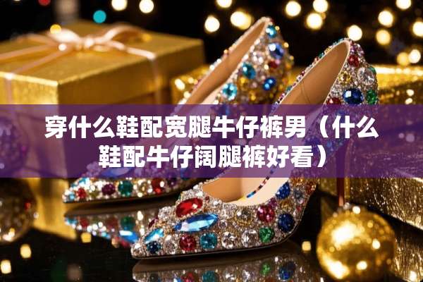 穿什么鞋配宽腿牛仔裤男（什么鞋配牛仔阔腿裤好看）