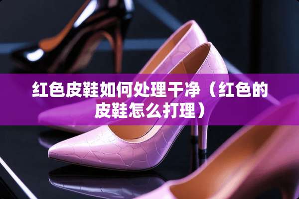 红色皮鞋如何处理干净（红色的皮鞋怎么打理）