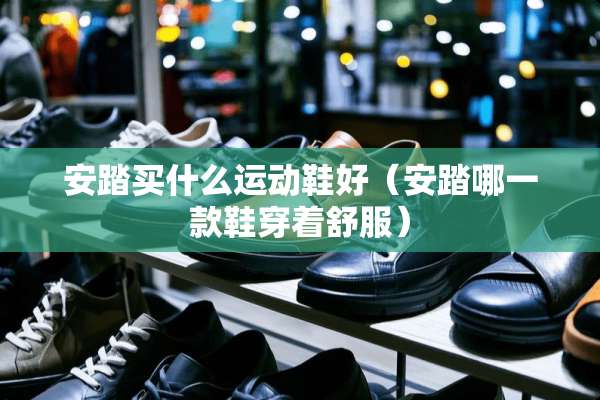 安踏买什么运动鞋好（安踏哪一款鞋穿着舒服）