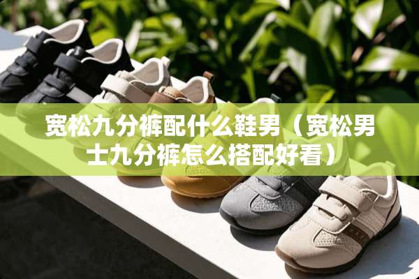 宽松九分裤配什么鞋男（宽松男士九分裤怎么搭配好看）