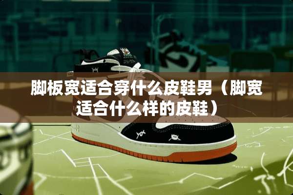 脚板宽适合穿什么皮鞋男（脚宽适合什么样的皮鞋）