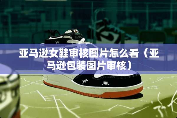 亚马逊女鞋审核图片怎么看（亚马逊包装图片审核）