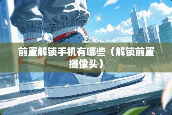 前置解锁手机有哪些（解锁前置**头）
