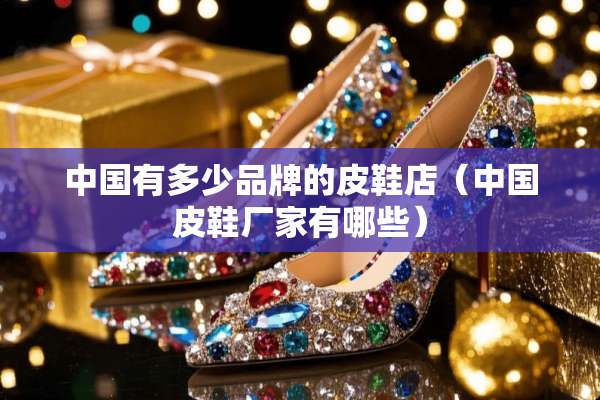 中国有多少品牌的皮鞋店（中国皮鞋厂家有哪些）