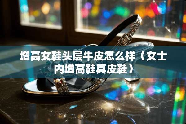 增高女鞋头层牛皮怎么样（女士内增高鞋真皮鞋）