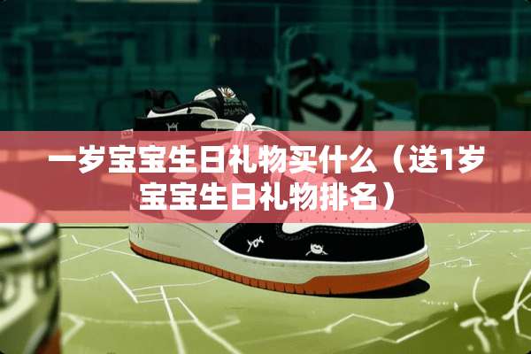 一岁宝宝生日礼物买什么（送1岁宝宝生日礼物排名）