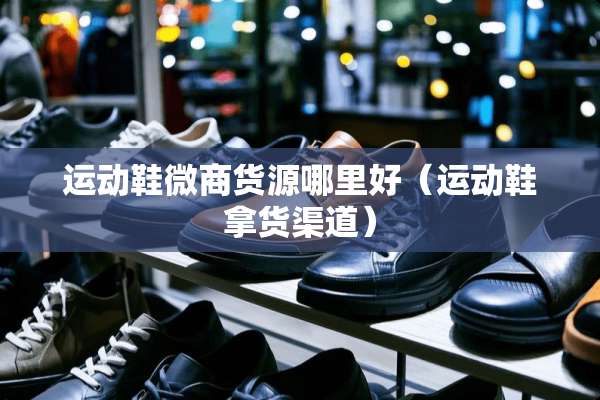 运动鞋微商货源哪里好（运动鞋拿货渠道）