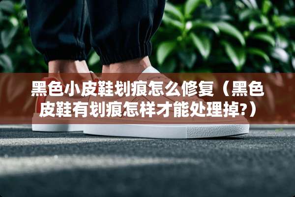 黑色小皮鞋划痕怎么修复（黑色皮鞋有划痕怎样才能处理掉?）