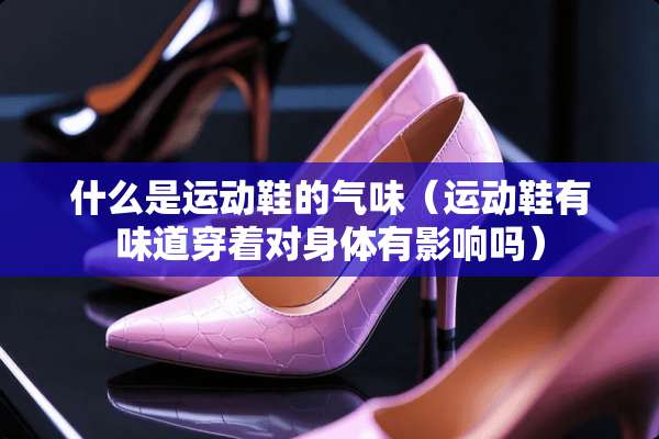 什么是运动鞋的气味（运动鞋有味道穿着对身体有影响吗）
