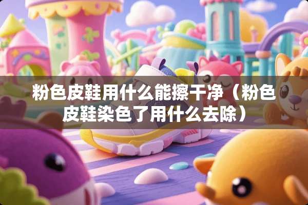 粉色皮鞋用什么能擦干净（粉色皮鞋染色了用什么去除）