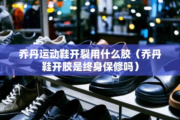 乔丹运动鞋开裂用什么胶（乔丹鞋开胶是终身保修吗）
