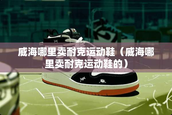 威海哪里卖耐克运动鞋（威海哪里卖耐克运动鞋的）