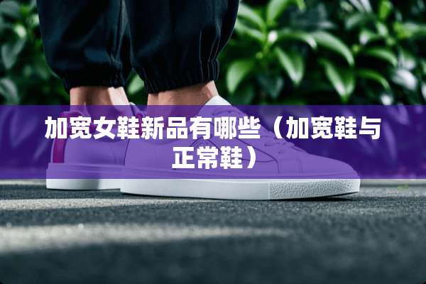加宽女鞋新品有哪些（加宽鞋与正常鞋）