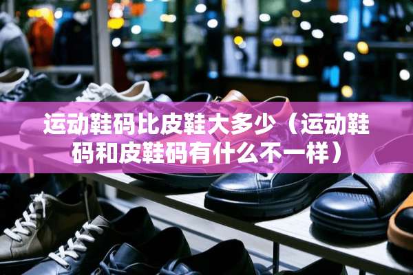 运动鞋码比皮鞋大多少（运动鞋码和皮鞋码有什么不一样）