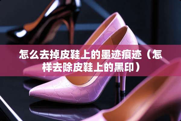 怎么去掉皮鞋上的墨迹痕迹（怎样去除皮鞋上的黑印）