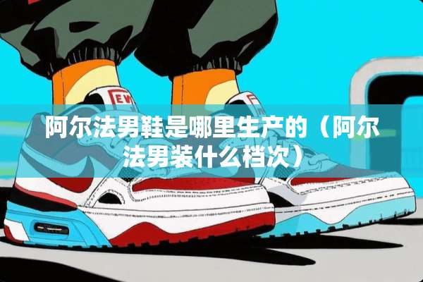 阿尔法男鞋是哪里生产的（阿尔法男装什么档次）
