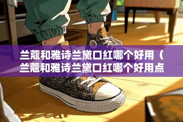 兰蔻和雅诗兰黛口红哪个好用（兰蔻和雅诗兰黛口红哪个好用点）