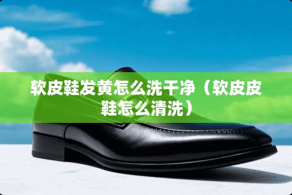软皮鞋发黄怎么洗干净（软皮皮鞋怎么清洗）