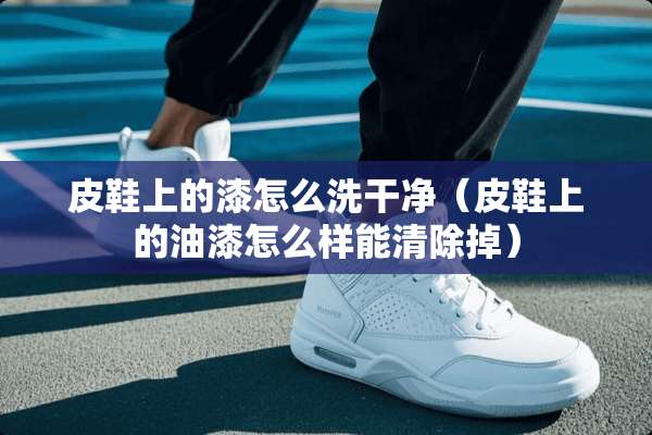皮鞋上的漆怎么洗干净（皮鞋上的油漆怎么样能清除掉）