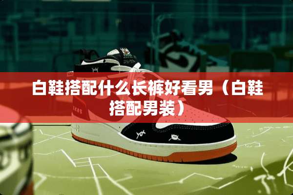 白鞋搭配什么长裤好看男（白鞋搭配男装）