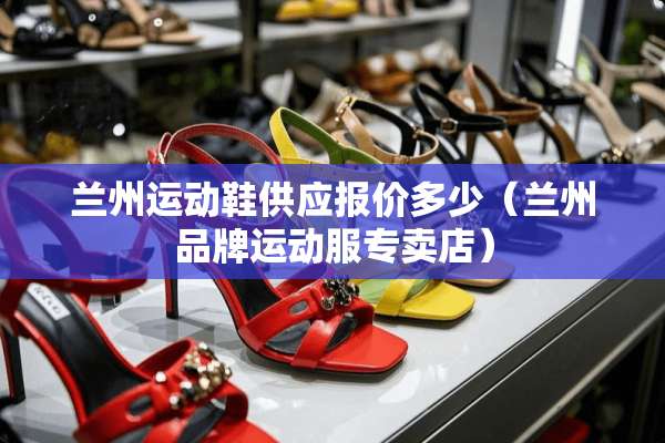 兰州运动鞋供应报价多少（兰州品牌运动服专卖店）