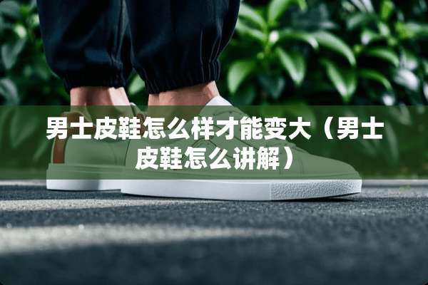 男士皮鞋怎么样才能变大（男士皮鞋怎么讲解）