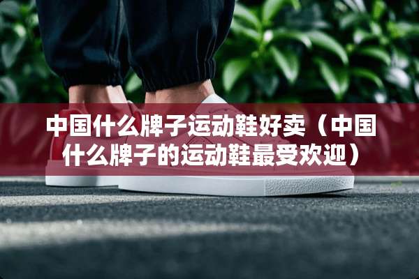 中国什么牌子运动鞋好卖（中国什么牌子的运动鞋最受欢迎）
