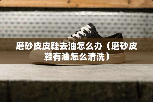 磨砂皮皮鞋去油怎么办（磨砂皮鞋有油怎么清洗）