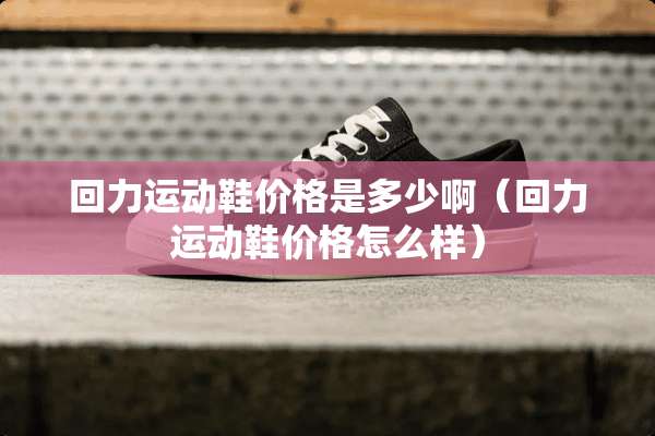 回力运动鞋价格是多少啊（回力运动鞋价格怎么样）