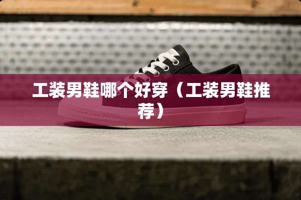 工装男鞋哪个好穿（工装男鞋推荐）