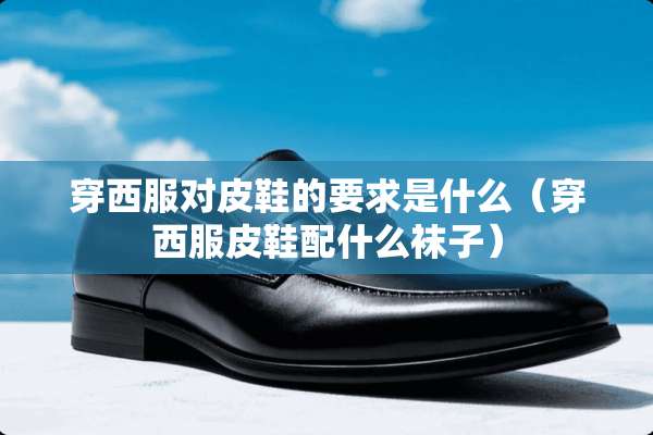 穿西服对皮鞋的要求是什么（穿西服皮鞋配什么袜子）