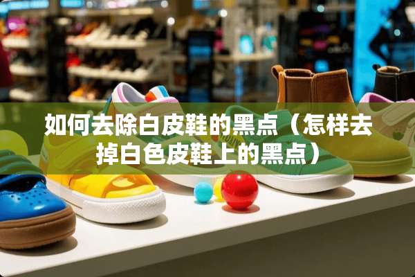 如何去除白皮鞋的黑点（怎样去掉白色皮鞋上的黑点）