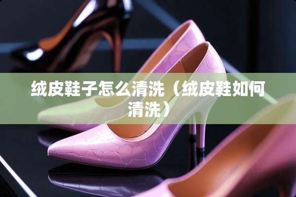 绒皮鞋子怎么清洗（绒皮鞋如何清洗）