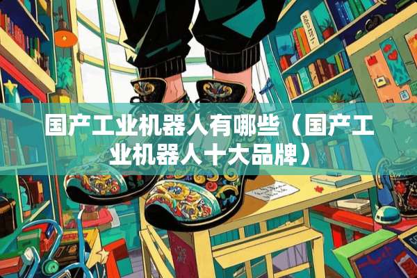 国产工业机器人有哪些（国产工业机器人十大品牌）