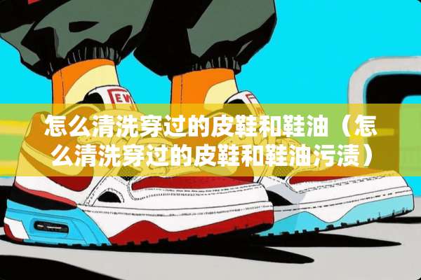 怎么清洗穿过的皮鞋和鞋油（怎么清洗穿过的皮鞋和鞋油污渍）