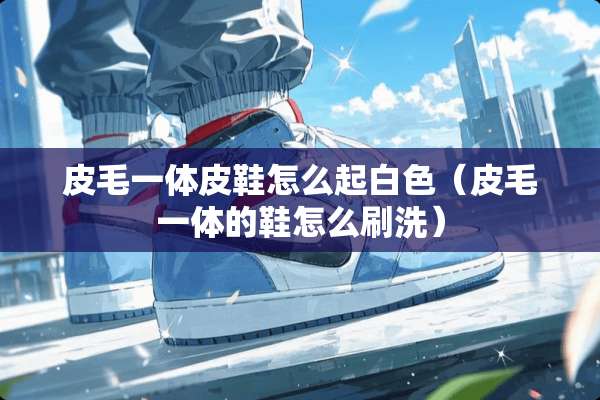皮毛一体皮鞋怎么起白色（皮毛一体的鞋怎么刷洗）
