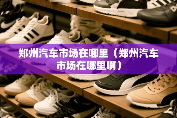 郑州汽车市场在哪里（郑州汽车市场在哪里啊）