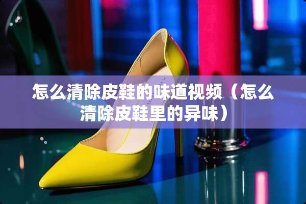 怎么清除皮鞋的味道视频（怎么清除皮鞋里的异味）