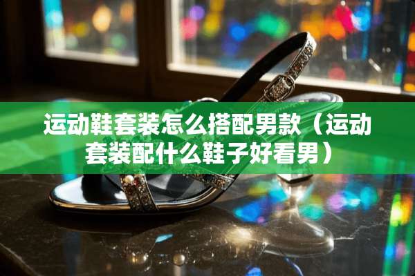 运动鞋套装怎么搭配男款（运动套装配什么鞋子好看男）