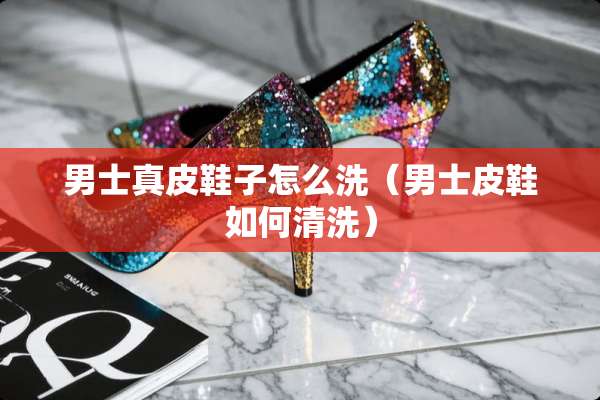 男士真皮鞋子怎么洗（男士皮鞋如何清洗）