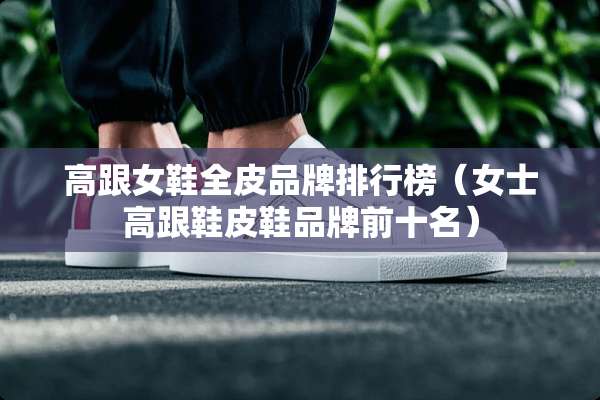 高跟女鞋全皮品牌排行榜（女士高跟鞋皮鞋品牌前十名）