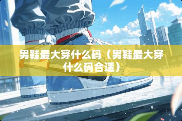 男鞋最大穿什么码（男鞋最大穿什么码合适）