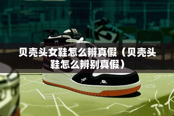 贝壳头女鞋怎么辨真假（贝壳头鞋怎么辨别真假）