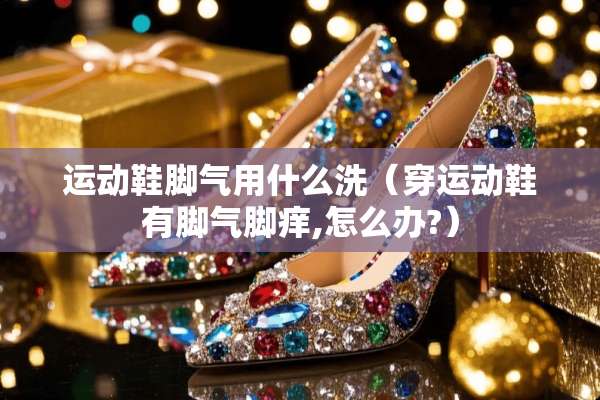 运动鞋脚气用什么洗（穿运动鞋有脚气脚痒,怎么办?）