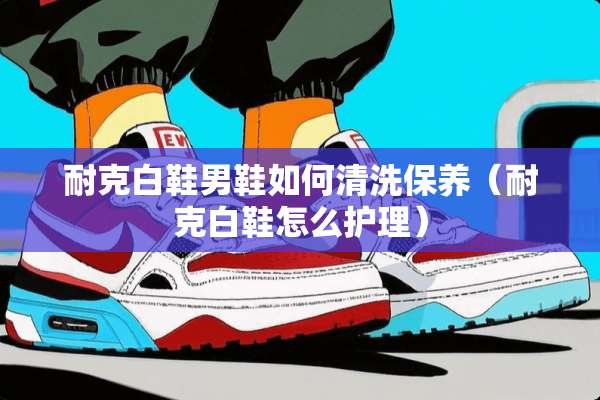 耐克白鞋男鞋如何清洗保养（耐克白鞋怎么护理）
