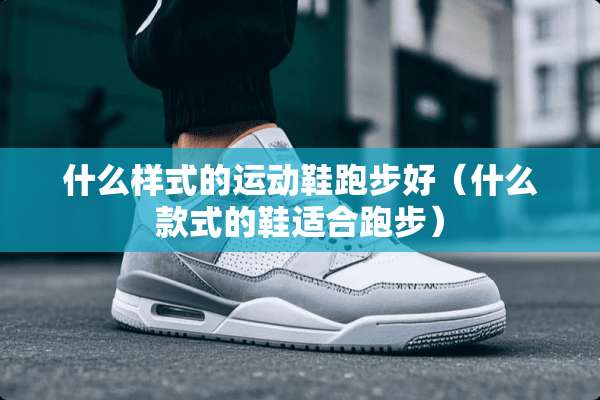 什么样式的运动鞋跑步好（什么款式的鞋适合跑步）