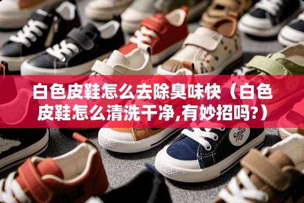 白色皮鞋怎么去除臭味快（白色皮鞋怎么清洗干净,有妙招吗?）