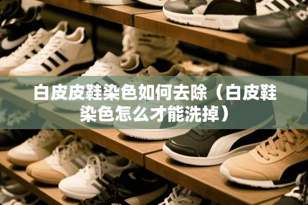 白皮皮鞋染色如何去除（白皮鞋染色怎么才能洗掉）