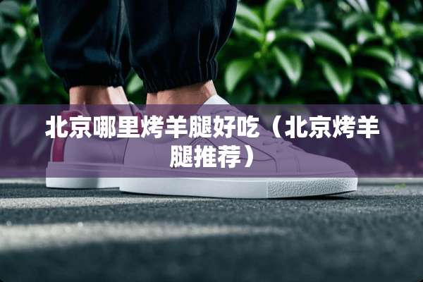 北京哪里烤羊腿好吃（北京烤羊腿推荐）