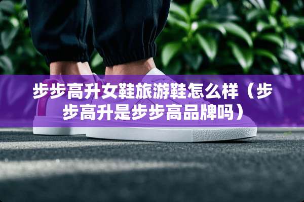 步步高升女鞋旅游鞋怎么样（步步高升是步步高品牌吗）